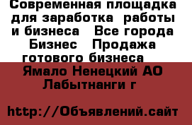 Современная площадка для заработка, работы и бизнеса - Все города Бизнес » Продажа готового бизнеса   . Ямало-Ненецкий АО,Лабытнанги г.